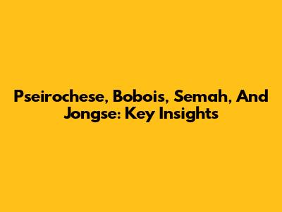 Pseirochese, Bobois, Semah, And Jongse: Key Insights