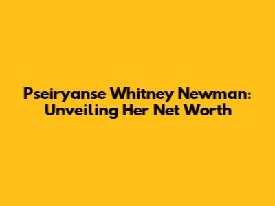 Pseiryanse Whitney Newman: Unveiling Her Net Worth