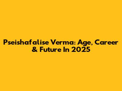 Pseishafalise Verma: Age, Career & Future In 2025