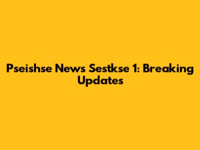 Pseishse News Sestkse 1: Breaking Updates