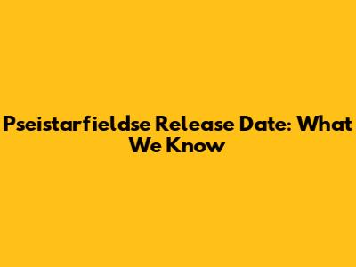 Pseistarfieldse Release Date: What We Know
