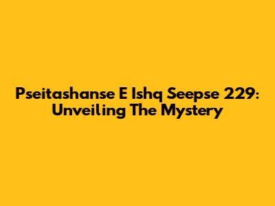 Pseitashanse E Ishq Seepse 229: Unveiling The Mystery