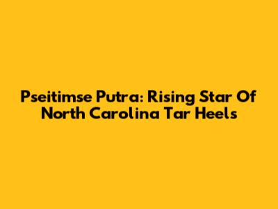 Pseitimse Putra: Rising Star Of North Carolina Tar Heels