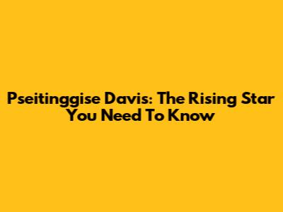 Pseitinggise Davis: The Rising Star You Need To Know