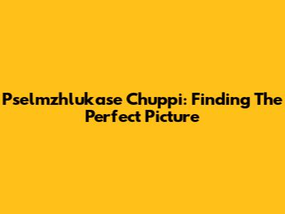 Pselmzhlukase Chuppi: Finding The Perfect Picture
