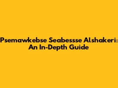 Psemawkebse Seabessse Alshakeri: An In-Depth Guide