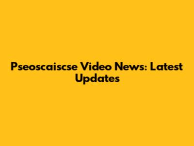 Pseoscaiscse Video News: Latest Updates