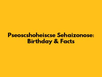 Pseoscshoheiscse Sehaizonose: Birthday & Facts