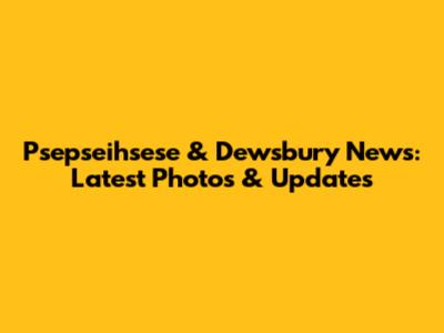Psepseihsese & Dewsbury News: Latest Photos & Updates