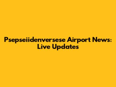Psepseiidenversese Airport News: Live Updates