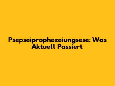 Psepseiprophezeiungsese: Was Aktuell Passiert