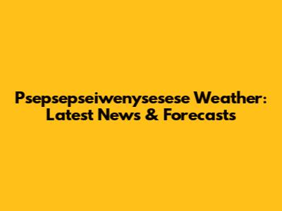 Psepsepseiwenysesese Weather: Latest News & Forecasts