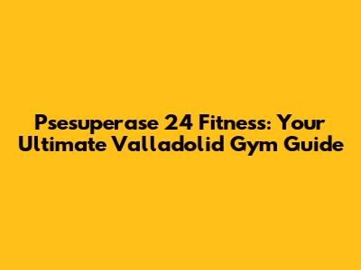 Psesuperase 24 Fitness: Your Ultimate Valladolid Gym Guide