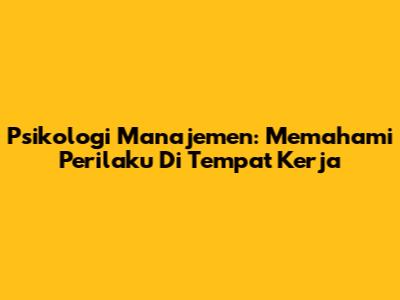 Psikologi Manajemen: Memahami Perilaku Di Tempat Kerja