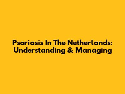 Psoriasis In The Netherlands: Understanding & Managing