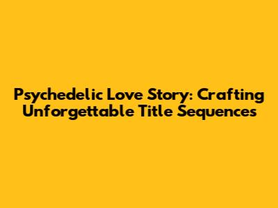 Psychedelic Love Story: Crafting Unforgettable Title Sequences
