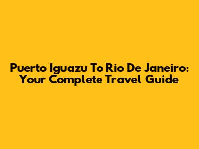 Puerto Iguazu To Rio De Janeiro: Your Complete Travel Guide