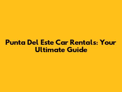 Punta Del Este Car Rentals: Your Ultimate Guide