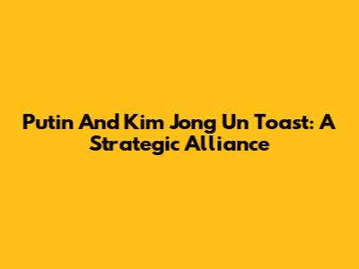 Putin And Kim Jong Un Toast: A Strategic Alliance