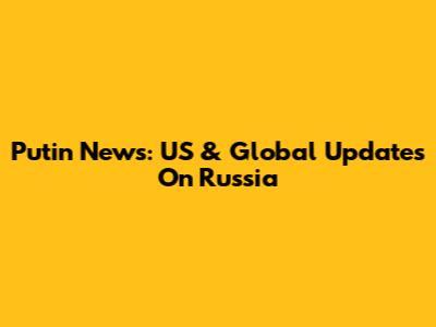 Putin News: US & Global Updates On Russia