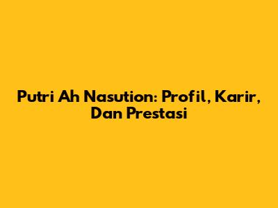Putri Ah Nasution: Profil, Karir, Dan Prestasi