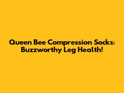 Queen Bee Compression Socks: Buzzworthy Leg Health!