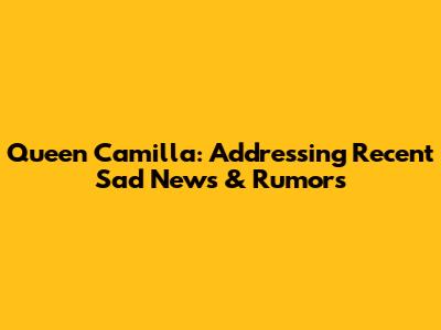 Queen Camilla: Addressing Recent Sad News & Rumors
