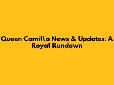 Queen Camilla News & Updates: A Royal Rundown