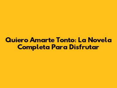 Quiero Amarte Tonto: La Novela Completa Para Disfrutar