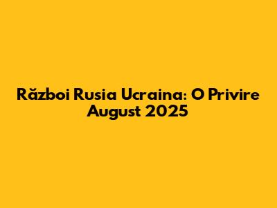 Război Rusia Ucraina: O Privire August 2025
