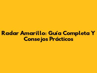 Radar Amarillo: Guía Completa Y Consejos Prácticos