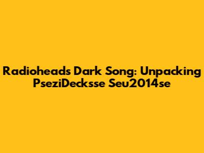 Radiohead's Dark Song: Unpacking PseziDecksse Seu2014se