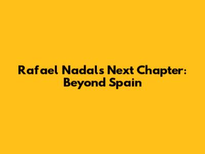 Rafael Nadal's Next Chapter: Beyond Spain