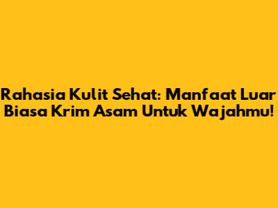Rahasia Kulit Sehat: Manfaat Luar Biasa Krim Asam Untuk Wajahmu!