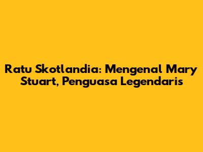 Ratu Skotlandia: Mengenal Mary Stuart, Penguasa Legendaris