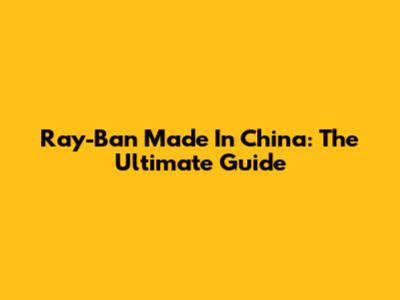 Ray-Ban Made In China: The Ultimate Guide