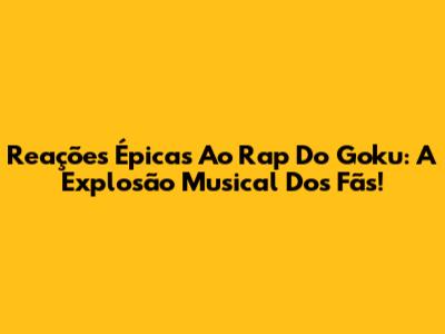 Reações Épicas Ao Rap Do Goku: A Explosão Musical Dos Fãs!