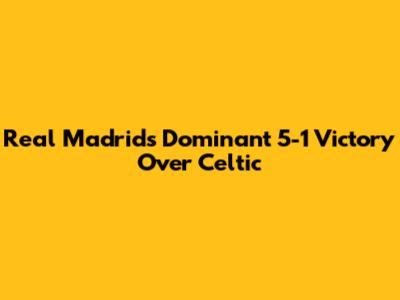 Real Madrid's Dominant 5-1 Victory Over Celtic