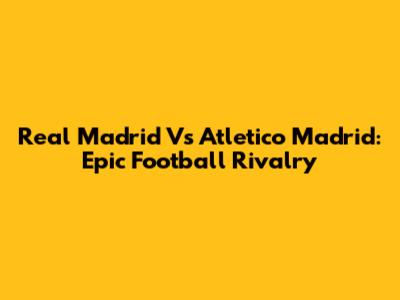 Real Madrid Vs Atletico Madrid: Epic Football Rivalry