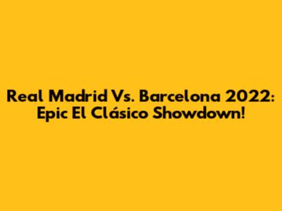 Real Madrid Vs. Barcelona 2022: Epic El Clásico Showdown!