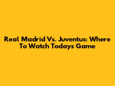 Real Madrid Vs. Juventus: Where To Watch Today's Game