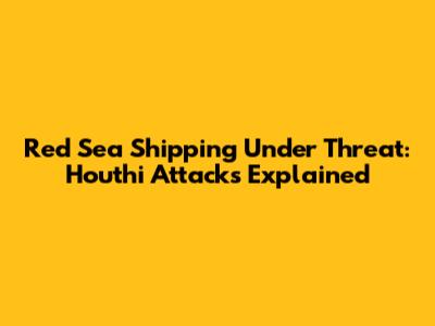 Red Sea Shipping Under Threat: Houthi Attacks Explained