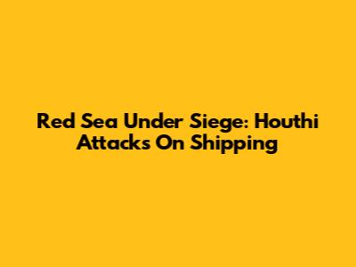 Red Sea Under Siege: Houthi Attacks On Shipping