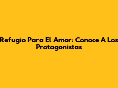 Refugio Para El Amor: Conoce A Los Protagonistas