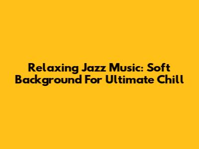 Relaxing Jazz Music: Soft Background For Ultimate Chill
