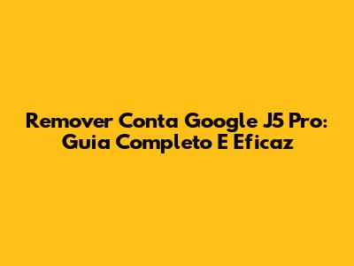 Remover Conta Google J5 Pro: Guia Completo E Eficaz