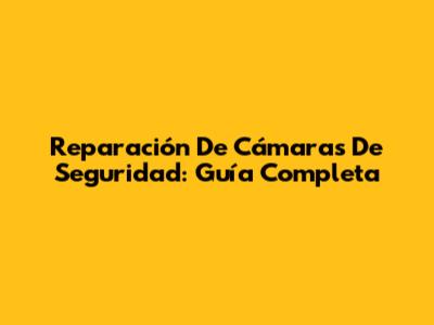 Reparación De Cámaras De Seguridad: Guía Completa