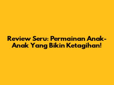 Review Seru: Permainan Anak-Anak Yang Bikin Ketagihan!