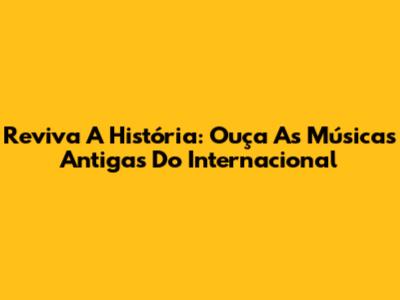 Reviva A História: Ouça As Músicas Antigas Do Internacional