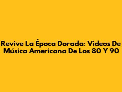 Revive La Época Dorada: Videos De Música Americana De Los 80 Y 90